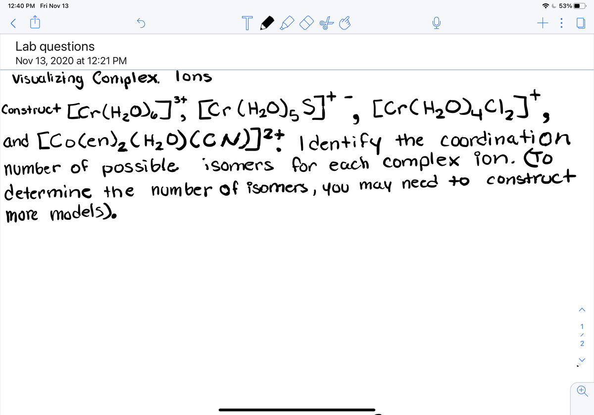 12:40 PM Fri Nov 13
53%
T
Lab questions
Nov 13, 2020 at 12:21 PM
Visualizing Comiplex. Tons
Construct [cr(H,0),]; [Cr CH2O); S]* , [crC H2O)yC1,]*,
and [Cocenda C Hz0)CCN)]? I dentify the coordination
number of possible isomers for each 'complex ion. To
determine +he number of isomers, you may necd +o construct
more models).
[CrC Hg OJy Cl2]*,
3+
1
