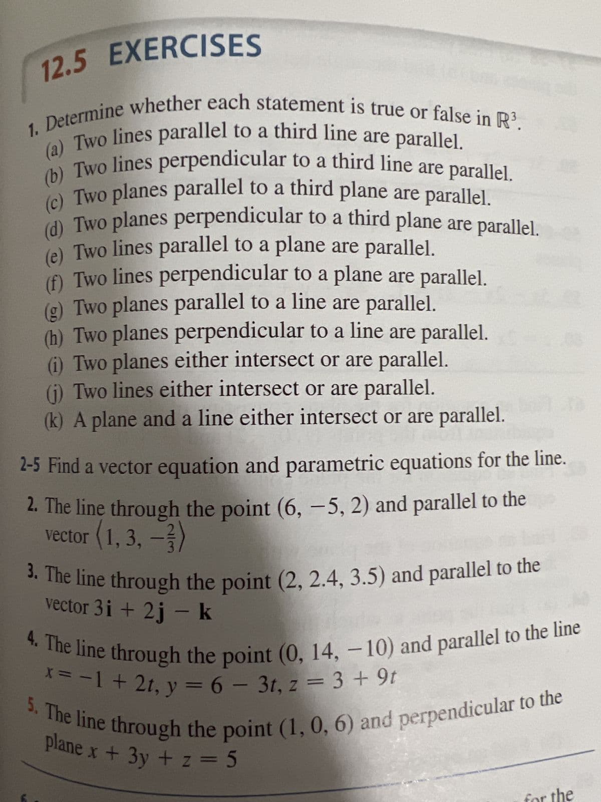 12.5 EXERCISES
(a) Two lines parallel to a third line are parallel.
1. Determine whether each statement is true or false in R³.
(b) Two lines perpendicular to a third line are parallel.
Two planes parallel to a third plane are parallel.
(d) Two planes perpendicular to a third plane are parallel.
(e) Two lines parallel to a plane are parallel.
(f) Two lines perpendicular to a plane are parallel.
(g) Two planes parallel to a line are parallel.
(h) Two planes perpendicular to a line are parallel.
(i) Two planes either intersect or are parallel.
(j) Two lines either intersect or are parallel.
(k) A plane and a line either intersect or are parallel.
2-5 Find a vector equation and parametric equations for the line.
2. The line through the point (6, -5, 2) and parallel to the
vector (1, 3, -3)
3. The line through the point (2, 2.4, 3.5) and parallel to the
vector 3i+2j - k
4. The line through the point (0, 14, -10) and parallel to the line
x = -1 + 2t, y = 6 - 3t, z = 3 +9t
5. The line through the point (1, 0, 6) and perpendicular to the
plane x + 3y + z = 5
for the