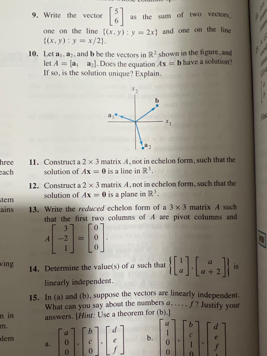 hree
each
stem
ains
ving
m in
m.
blem
9. Write the vector
[5] as the sum of two vectors,
one on the line {(x, y): y = 2x} and one on the line
{(x, y): y = x/2}.
10. Let a₁, a2, and b be the vectors in R2 shown in the figure, and
let A = [a₁ a₂]. Does the equation Ax = b have a solution?
If so, is the solution unique? Explain.
a₂
11. Construct a 2 x 3 matrix A, not in echelon form, such that the
solution of Ax = 0 is a line R³.
12. Construct a 2 x 3 matrix A, not in echelon form, such that the
solution of Ax = 0 is a plane in R³.
A
13. Write the reduced echelon form of a 3 x 3 matrix A such
that the first two columns of A are pivot columns and
3
-2
]-[8]
x2
X1
14. Determine the value(s) of a such that
a.
linearly independent.
15. In (a) and (b), suppose the vectors are linearly independent.
f? Justify your
What can you say about the numbers a, ....
answers. [Hint: Use a theorem for (b).]
a
b
e
{[a] · [a + 2]} is
d
800-888
b.
10
a
4
B
2
WEB