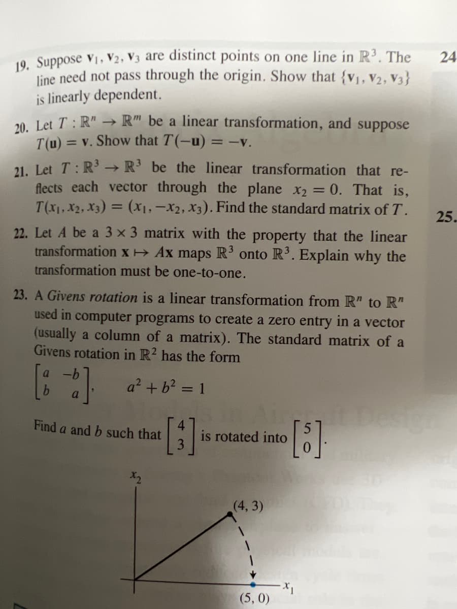 19. Suppose V₁, V2, V3 are distinct points on one line in R³. The
line need not pass through the origin. Show that {V₁, V2, V3}
is linearly dependent.
20. Let T: R" → R" be a linear transformation, and suppose
T(u) = v. Show that T(-u) = -v.
->>>
21. Let T: R³ R³ be the linear transformation that re-
flects each vector through the plane x₂ = 0. That is,
T(X₁, X₂, X3) = (x₁, x2, x3). Find the standard matrix of T.
22. Let A be a 3 x 3 matrix with the property that the linear
transformation x →→ Ax maps R³ onto R³. Explain why the
transformation must be one-to-one.
23. A Givens rotation is a linear transformation from R" to R"
used in computer programs to create a zero entry in a vector
(usually a column of a matrix). The standard matrix of a
Givens rotation in R2 has the form
a² + b² = 1
a -b
[86].
a
Find a and b such that
[3]
is rotated into
(4,3)
(5,0)
[5].
X₁
24
25.