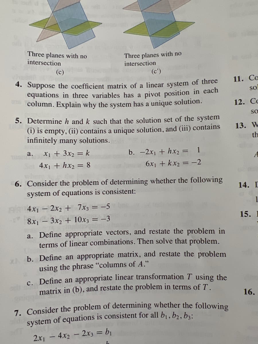 Three planes with no
intersection
(c)
(c')
4. Suppose the coefficient matrix of a linear system of three
equations in three variables has a pivot position in each
column. Explain why the system has a unique solution.
THE
5. Determine h and k such that the solution set of the system
(i) is empty, (ii) contains a unique solution, and (iii) contains
infinitely many solutions.
a.
Three planes with no
intersection
X₁ + 3x₂ = k
4x₁ + hx₂ = 8
4x₁2x2 + 7x3 = -5
8x₁3x2 + 10x3
= -3
1
= -2
b. -2x₁ + hx₂ =
6x₁ + kx₂ =
6. Consider the problem of determining whether the following
system of equations is consistent:
a. Define appropriate vectors, and restate the problem in
terms of linear combinations. Then solve that problem.
b. Define an appropriate matrix, and restate the problem
using the phrase "columns of A."
c. Define an appropriate linear transformation T using the
matrix in (b), and restate the problem in terms of T.
7. Consider the problem of determining whether the following
system of equations is consistent for all b₁,b₂, bzi
2x1 - 4x2 - 2x3 = b₁
11. Ca
SO
12. Cc
SO
13. W
th
14. D
1
15. I
16.