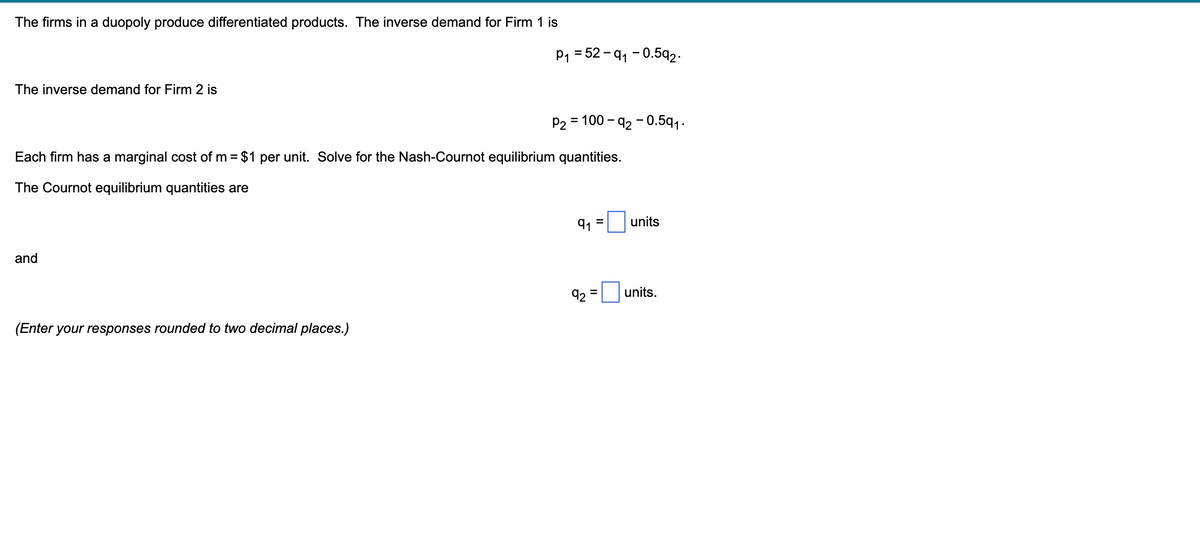 The firms in a duopoly produce differentiated products. The inverse demand for Firm 1 is
The inverse demand for Firm 2 is
and
P₁ = 52-9₁-0.592.
Each firm has a marginal cost of m= $1 per unit. Solve for the Nash-Cournot equilibrium quantities.
The Cournot equilibrium quantities are
(Enter your responses rounded to two decimal places.)
P₂ = 100-92-0.5q1₁.
91 =
units
92 units.
=