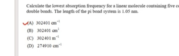 Calculate the lowest absorption frequency for a linear molecule containing five co
double bonds. The length of the pi bond system is 1.05 nm.
VA) 302401 cm"
(B) 302401 cm³
(C) 302401 m"
(D) 274910 cm
