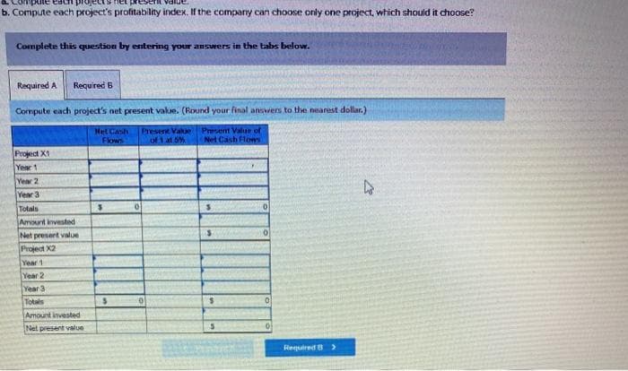 b. Compute each project's profitabiliny index. If the company can choose only one project, wtich should it choose?
Complete this question by entering your answers in the tabs below.
Required A.
Required B
Compute each project's net present value. (Round your final answers to the nearest dollar.)
Met Cash
Flows
Present Vakue
of 1 at 5%
Present Value of
Net Cash Hlows
Project X1
Year 1
Year 2
Year 3
Totals
Amount invested
Net presert value
Project X2
Year 1
Year 2
Year 3
Totals
Amount invested
Net present value
Required B>
