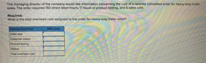 The managing director of the company would like Information concerning the cost of a recently completed order for heavy-duty traller
exles. The order required 150 direct labor-hours, 17 hours of product testing, and 6 sales calls.
Required:
What is the total overhead cost assigned to the order for heavy-duty trailer axles?
Activity Cost Pool
ABC Cost
Order size
Customer orders
Product testing
Selling
Total overhead cost
