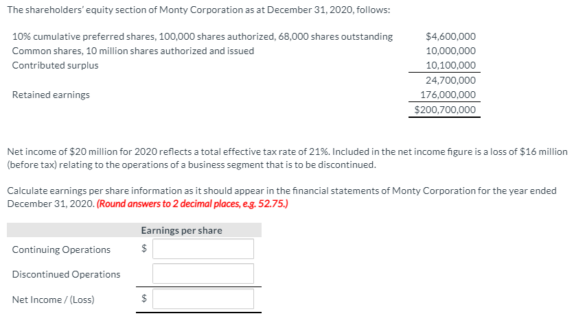 The shareholders' equity section of Monty Corporation as at December 31, 2020, follows:
10% cumulative preferred shares, 100,000 shares authorized, 68,000 shares outstanding
$4,600,000
Common shares, 10 million shares authorized and issued
10,000,000
Contributed surplus
10,100,000
24,700,000
Retained earnings
176,000,000
$200,700,000
Net income of $20 million for 2020 reflects a total effective tax rate of 21%. Included in the net income figure is a loss of $16 million
(before tax) relating to the operations of a business segment that is to be discontinued.
Calculate earnings per share information as it should appear in the financial statements of Monty Corporation for the year ended
December 31, 2020. (Round answers to 2 decimal places, eg. 52.75.)
Earnings per share
Continuing Operations
$
Discontinued Operations
Net Income / (Loss)
$
