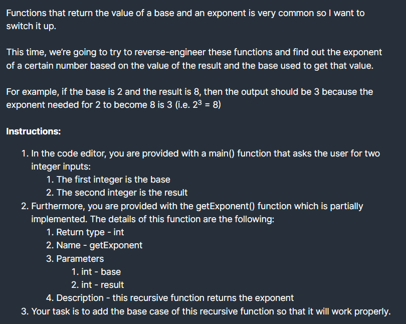 Functions that return the value of a base and an exponent is very common so I want to
switch it up.
This time, we're going to try to reverse-engineer these functions and find out the exponent
of a certain number based on the value of the result and the base used to get that value.
For example, if the base is 2 and the result is 8, then the output should be 3 because the
exponent needed for 2 to become 8 is 3 (i.e. 23 = 8)
Instructions:
1. In the code editor, you are provided with a main() function that asks the user for two
integer inputs:
1. The first integer is the base
2. The second integer is the result
2. Furthermore, you are provided with the getExponent() function which is partially
implemented. The details of this function are the following:
1. Return type - int
2. Name - getExponent
3. Parameters
1. int - base
2. int - result
4. Description - this recursive function returns the exponent
3. Your task is to add the base case of this recursive function so that it will work properly.
