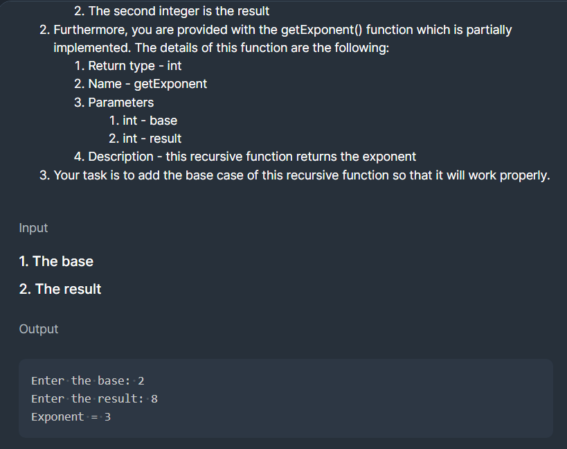 2. The second integer is the result
2. Furthermore, you are provided with the getExponent() function which is partially
implemented. The details of this function are the following:
1. Return type - int
2. Name - getExponent
3. Parameters
1. int - base
2. int - result
4. Description - this recursive function returns the exponent
3. Your task is to add the base case of this recursive function so that it will work properly.
Input
1. The base
2. The result
Output
Enter the base: 2
Enter the result: 8
Exponent = 3
