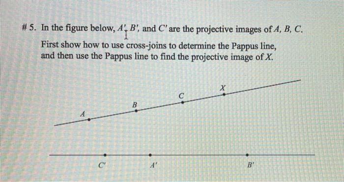 # 5. In the figure below, A, B', and C' are the projective images of A, B, C.
First show how to use cross-joins to determine the Pappus line,
and then use the Pappus line to find the projective image of X.
C'
A'
B'
