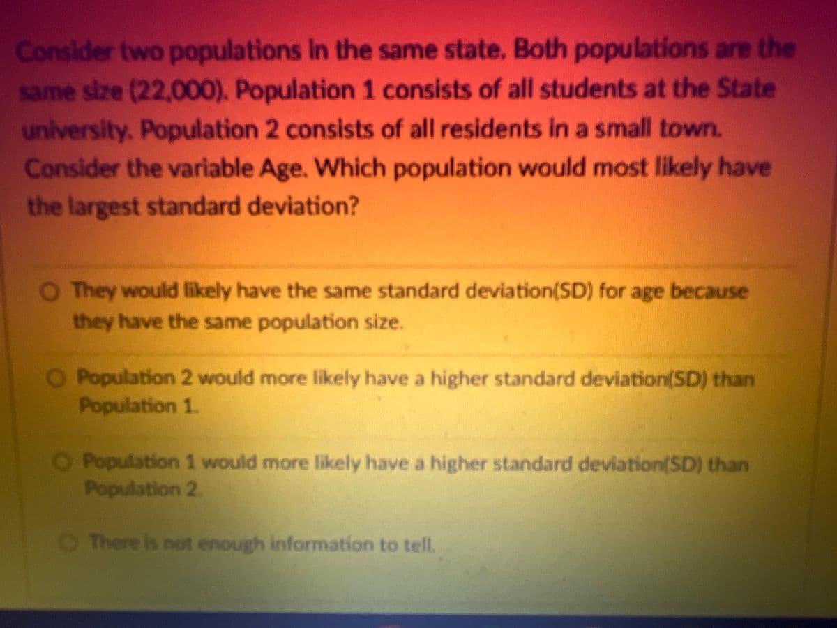 Consider two populations in the same state. Both populations are the
same size (22,000). Population 1 consists of all students at the State
university. Population 2 consists of all residents in a small town.
Consider the variable Age. Which population would most likely have
the largest standard deviation?
They would likely have the same standard deviation(SD) for age because
they have the same population size.
O Population 2 would more likely have a higher standard deviation (SD) than
Population 1.
Population 1 would more likely have a higher standard deviation(SD) than
Population 2
There is not enough information to tell.