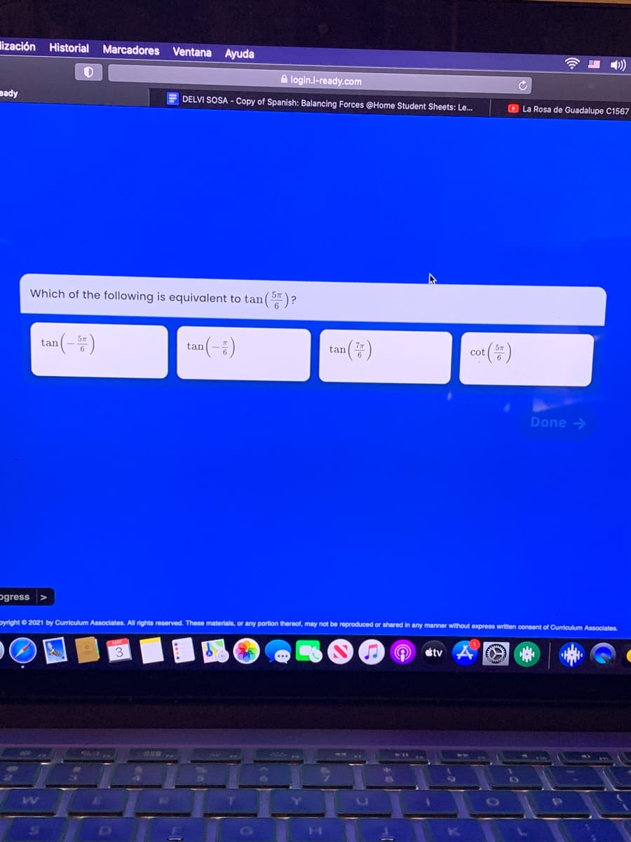 lización Historial Marcadores Ventana Ayuda
令 )
A login.i-ready.com
eady
DELVI SOSA - Copy of Spanish: Balancing Forces @Home Student Sheets: Le.
O La Rosa de Guadalupe C1567
Which of the following is equivalent to tan()?
tan(-=)
(-2)
(7)
tan
tan
cot
Done >
ogress >
pyright © 2021 by Curriculum Associates. All rights reserved. These materials, or any portion thereof, may not be reproduced or shared in any manner without express written consent of Curriculum Associates
3
sty
