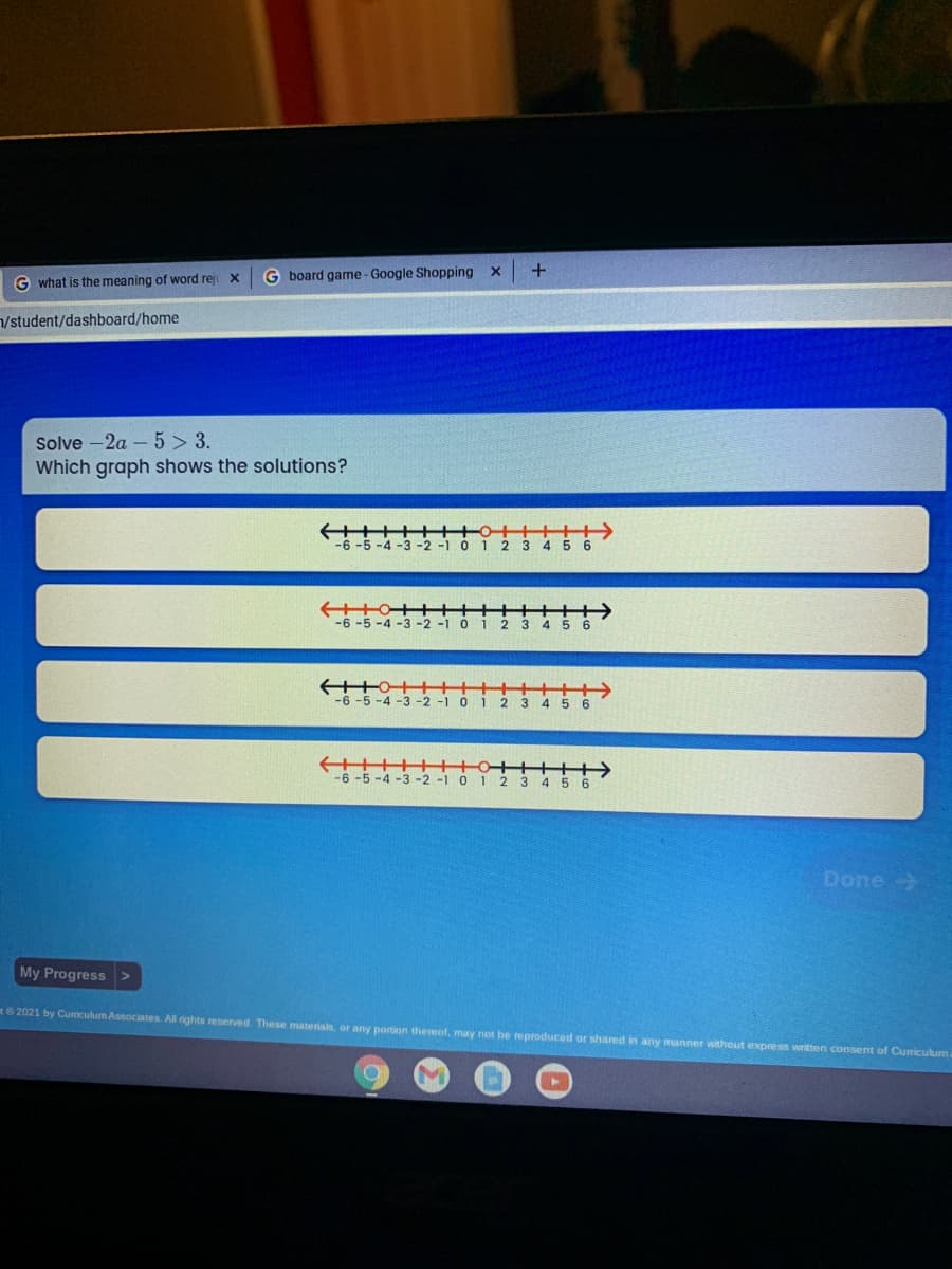 G board game-Google Shopping x +
G what is the meaning of word reji x
/student/dashboard/home
Solve -2a – 5 > 3.
Which graph shows the solutions?
3 4
-6-5-4-3 -2 -1 0
2 3 4 5 6
-4 -3 -2
-6-5-4-3 -2 -1 0
Done>
My Progress >
t2021 by Cumiculum Associates. All rights reserved. These materials, or any portion thereof, may not be reproduced or shared in any manner without express written consent of Cumriculum

