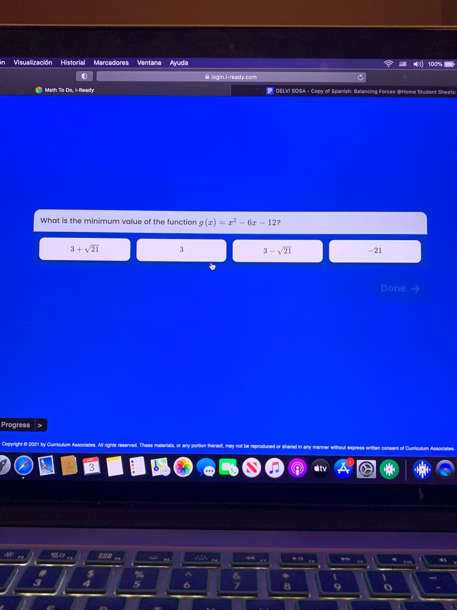 Sn Visualización Historial Marcadores
Ventana
Ayuda
)) 100%
A login.i-ready.com
O Math To Do, i-Ready
DELVI SOSA - Copy of Spanish: Balancing Forces @Home Student Sheets:
What is the minimum value of the function g (x) = x? - 6x – 12?
3+ v21
3 - V21
3
-21
Done >
Progress
Copyright © 2021 by Curriculum Associates. All rights reserved. These materials, or any portion thereof, may not be reproduced or shared in any manner without express written consent of Curriculum Associates.
3
tv
80
888
