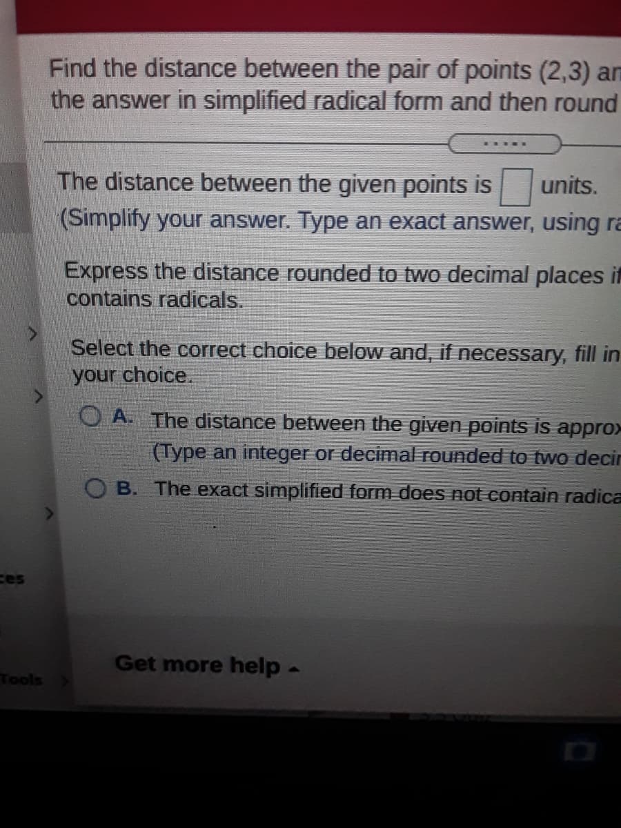 Find the distance between the pair of points (2,3) am
the answer in simplified radical form and then round
The distance between the given points is
units.
(Simplify your answer. Type an exact answer, using ra
Express the distance rounded to two decimal places if
contains radicals.
Select the correct choice below and, if necessary, fill in
your choice.
O A. The distance between the given points is appro>
(Type an integer or decimal rounded to two decir
O B. The exact simplified form does not contain radica
ces
Get more help-
Tools
