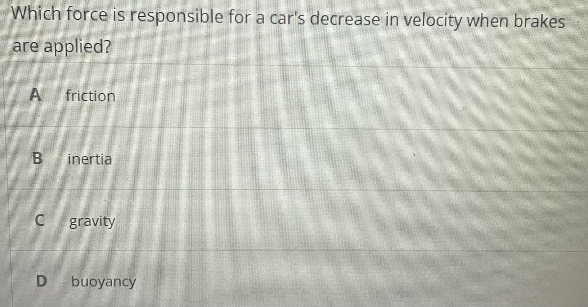 Which force is responsible for a car's decrease in velocity when brakes
are applied?
A
friction
B
inertia
gravity
buoyancy
