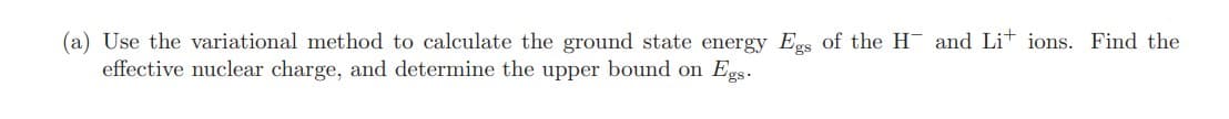 (a) Use the variational method to calculate the ground state energy Egs of the H and Lit ions. Find the
effective nuclear charge, and determine the upper bound on Egs.
