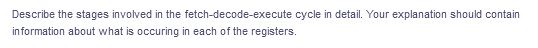 Describe the stages involved in the fetch-decode-execute cycle in detail. Your explanation should contain
in formation about what is occuring in each of the registers.
