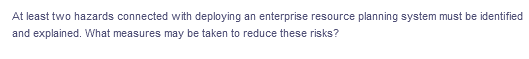 At least two hazards connected with deploying an enterprise resource planning system must be identified
and explained. What measures may be taken to reduce these risks?
