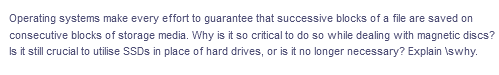 Operating systems make every effort to guarantee that successive blocks of a file are saved on
consecutive blocks of storage media. Why is it so critical to do so while dealing with magnetic discs?
Is it still crucial to utilise SSDS in place of hard drives, or is it no longer necessary? Explain \swhy.
