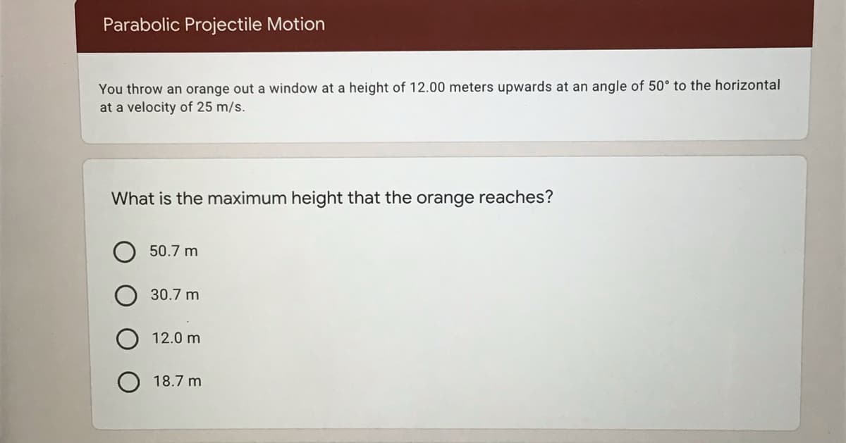 Parabolic Projectile Motion
You throw an orange out a window at a height of 12.00 meters upwards at an angle of 50° to the horizontal
at a velocity of 25 m/s.
What is the maximum height that the orange reaches?
50.7 m
30.7 m
12.0 m
18.7 m
