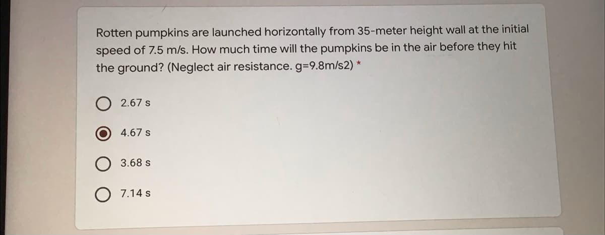 Rotten pumpkins are launched horizontally from 35-meter height wall at the initial
speed of 7.5 m/s. How much time will the pumpkins be in the air before they hit
the ground? (Neglect air resistance. g39.8m/s2) *
2.67 s
4.67 s
3.68 s
7.14 s
