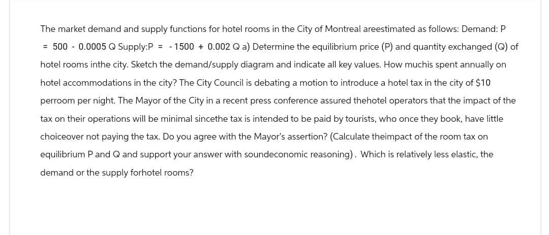 The market demand and supply functions for hotel rooms in the City of Montreal areestimated as follows: Demand: P
= 500 -0.0005 Q Supply: P =-1500 + 0.002 Q a) Determine the equilibrium price (P) and quantity exchanged (Q) of
hotel rooms inthe city. Sketch the demand/supply diagram and indicate all key values. How muchis spent annually on
hotel accommodations in the city? The City Council is debating a motion to introduce a hotel tax in the city of $10
perroom per night. The Mayor of the City in a recent press conference assured thehotel operators that the impact of the
tax on their operations will be minimal sincethe tax is intended to be paid by tourists, who once they book, have little
choiceover not paying the tax. Do you agree with the Mayor's assertion? (Calculate theimpact of the room tax on
equilibrium P and Q and support your answer with soundeconomic reasoning). Which is relatively less elastic, the
demand or the supply forhotel rooms?