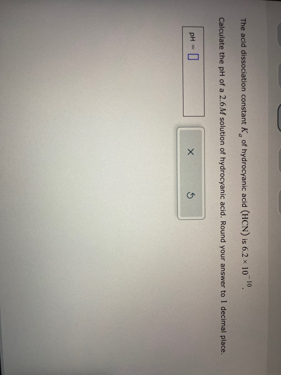 -10
The acid dissociation constant K of hydrocyanic acid (HCN) is 6.2 × 10 ¹0.
a
Calculate the pH of a 2.6M solution of hydrocyanic acid. Round your answer to 1 decimal place.
pH = 0
X
5