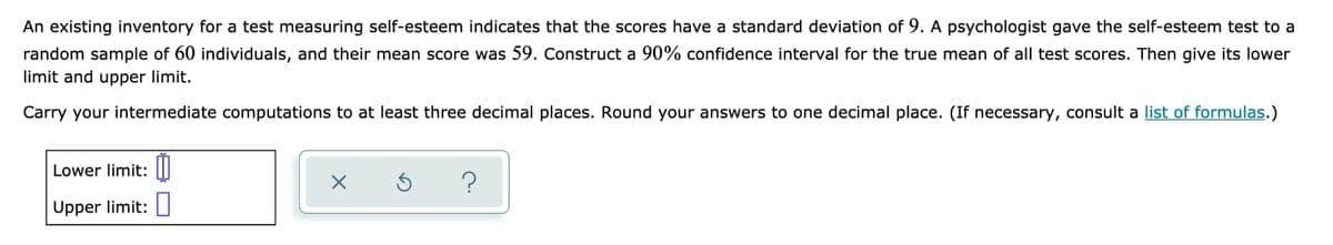 An existing inventory for a test measuring self-esteem indicates that the scores have a standard deviation of 9. A psychologist gave the self-esteem test to a
random sample of 60 individuals, and their mean score was 59. Construct a 90% confidence interval for the true mean of all test scores. Then give its lower
limit and upper limit.
Carry your intermediate computations to at least three decimal places. Round your answers to one decimal place. (If necessary, consult a list of formulas.)
Lower limit: |I
Upper limit: I
