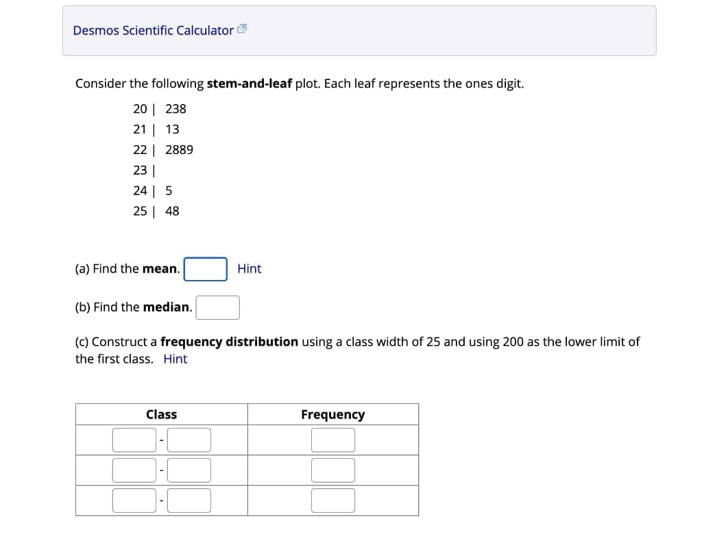 Desmos Scientific Calculator
Consider the following stem-and-leaf plot. Each leaf represents the ones digit.
20 | 238
21 | 13
22 | 2889
23 |
24 | 5
25 | 48
(a) Find the mean.
Hint
(b) Find the median.
(c) Construct a frequency distribution using a class width of 25 and using 200 as the lower limit of
the first class. Hint
Class
Frequency
