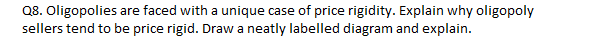 Q8. Oligopolies are faced with a unique case of price rigidity. Explain why oligopoly
sellers tend to be price rigid. Draw a neatly labelled diagram and explain.
