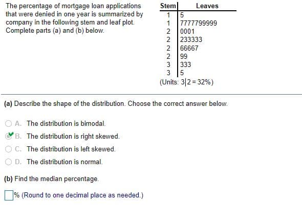 Stem|
1 5
The percentage of mortgage loan applications
that were denied in one year is summarized by
company in the following stem and leaf plot.
Complete parts (a) and (b) below.
Leaves
1
7777799999
2 0001
2
233333
2
66667
2
99
3 333
3 5
(Units: 3|2 = 32%)
(a) Describe the shape of the distribution. Choose the correct answer below.
A. The distribution is bimodal.
B. The distribution is right skewed.
OC. The distribution is left skewed.
O D. The distribution is normal.
(b) Find the median percentage.
% (Round to one decimal place as needed.)
