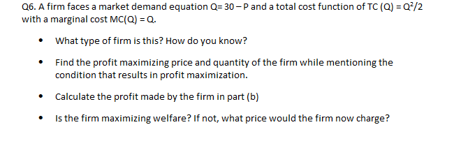 Q6. A firm faces a market demand equation Q= 30 - P and a total cost function of TC (Q) = Q/2
with a marginal cost MC(Q) = Q.
• What type of firm is this? How do you know?
Find the profit maximizing price and quantity of the firm while mentioning the
condition that results in profit maximization.
• Calculate the profit made by the firm in part (b)
Is the firm maximizing welfare? If not, what price would the firm now charge?
