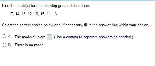 Find the mode(s) for the following group of data items.
17, 14, 13, 12, 18, 15, 11, 13
Select the correct choice below and, if necessary, fill in the answer box within your choice.
O A. The mode(s) is/are
(Use a comma to separate answers as needed.)
O B. There is no mode.
