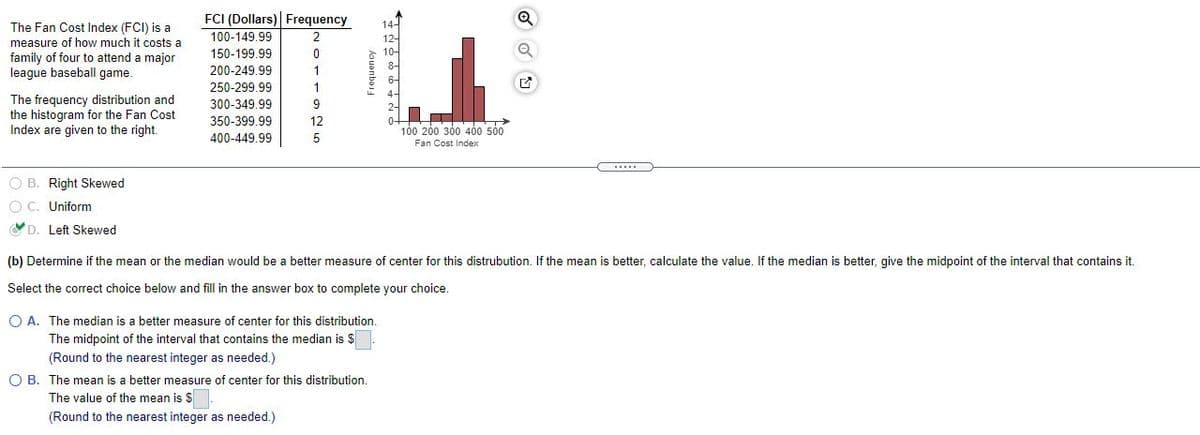 FCI (Dollars) Frequency
14-
The Fan Cost Index (FCI) is a
measure of how much it costs a
100-149,99
150-199.99
12-
family of four to attend a major
league baseball game.
10-
8-
200-249.99
6-
250-299.99
The frequency distribution and
the histogram for the Fan Cost
Index are given to the right.
300-349.99
350-399.99
12
100 200 300 400 500
400-449.99
Fan Cost Index
O B. Right Skewed
O C. Uniform
D. Left Skewed
(b) Determine if the mean or the median would be a better measure of center
this distrubution. If the mean is better, calculate the value. If the median is better, give the midpoint of the interval that contains it.
Select the correct choice below and fill in the answer box to complete your choice.
O A. The median is a better measure of center for this distribution.
The midpoint of the interval that contains the median is $
(Round to the nearest integer as needed.)
O B. The mean is a better measure of center for this distribution.
The value of the mean is $
(Round to the nearest integer as needed.)
houanbaig
