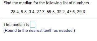 Find the median for the following list of numbers.
28.4, 9.8, 3.4, 27.3, 59.5, 32.2, 47.6, 29.8
The median is
(Round to the nearest tenth as needed.)
