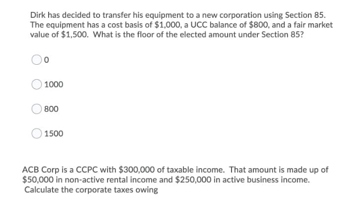 Dirk has decided to transfer his equipment to a new corporation using Section 85.
The equipment has a cost basis of $1,000, a UCC balance of $800, and a fair market
value of $1,500. What is the floor of the elected amount under Section 85?
1000
800
1500
ACB Corp is a CCPC with $300,000 of taxable income. That amount is made up of
$50,000 in non-active rental income and $250,000 in active business income.
Calculate the corporate taxes owing
