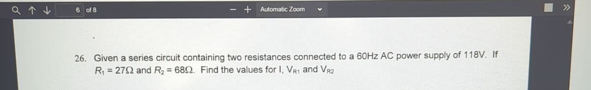 6 of 8
+ Automatic Zoom
26. Given a series circuit containing two resistances connected to a 60Hz AC power supply of 118V. If
R₁ = 2792 and R₂ = 6892. Find the values for I, VR1 and VR2