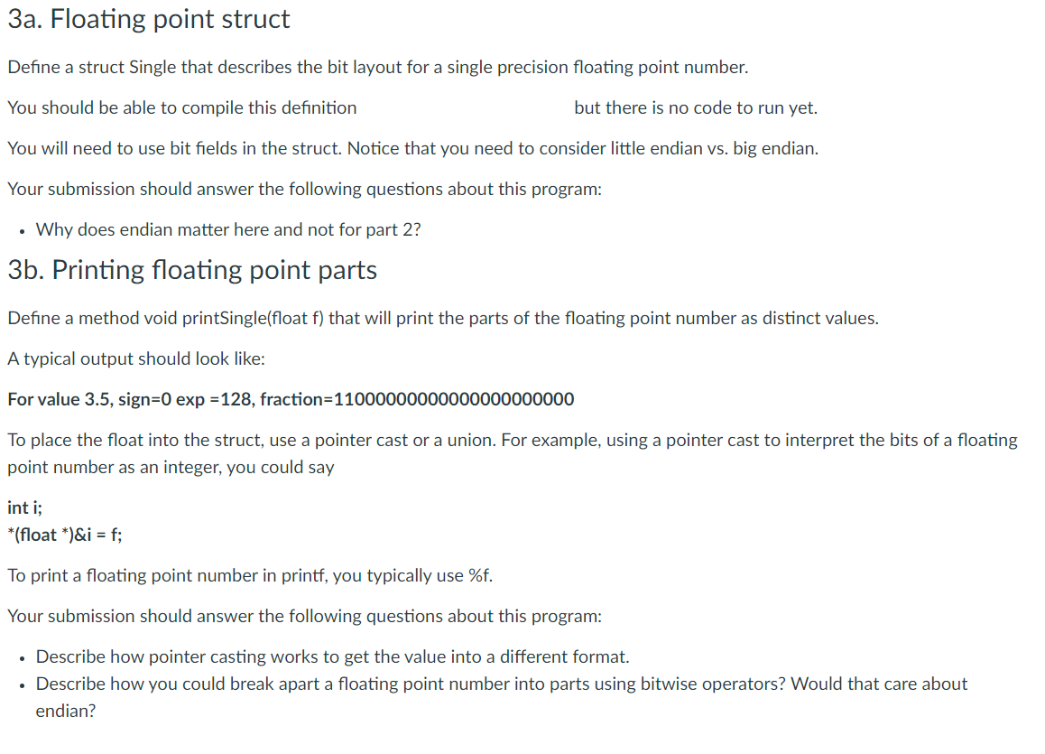 3a. Floating point struct
Define a struct Single that describes the bit layout for a single precision floating point number.
You should be able to compile this definition
but there is no code to run yet.
You will need to use bit fields in the struct. Notice that you need to consider little endian vs. big endian.
Your submission should answer the following questions about this program:
• Why does endian matter here and not for part 2?
3b. Printing floating point parts
Define a method void printSingle(float f) that will print the parts of the floating point number as distinct values.
A typical output should look like:
For value 3.5, sign=0 exp =128, fraction=11000000000000000000000
To place the float into the struct, use a pointer cast or a union. For example, using a pointer cast to interpret the bits of a floating
point number as an integer, you could say
int i;
*(float *)&i = f;
To print a floating point number in printf, you typically use %f.
Your submission should answer the following questions about this program:
• Describe how pointer casting works to get the value into a different format.
• Describe how you could break apart a floating point number into parts using bitwise operators? Would that care about
endian?
