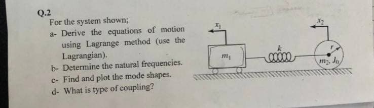 Q.2
For the system shown;
a- Derive the equations of motion
using Lagrange method (use the
Lagrangian).
b- Determine the natural frequencies.
c- Find and plot the mode shapes.
d- What is type of coupling?
m₁
my. Jo