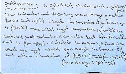 [wik
problem-Two: A Cylindrical stainless steel inget (keys)
15 cm in diameter and 40 cm long passes through a treatment
ference that is (6m) in length. The temperature of the furance gu
is (1300°C). The inital ingot temperature is (100°C). The
Combined het radinat and Convective heat transfercelli-
-cient is (100 tk). Calculate the maximum speed with
which the ingot should pass through the furnace if it
must attain a temperature of (850 °C). Take (α=0.46×105
(Aust Velocitga 1.985 mm/3)
-5