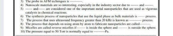 3) The probe in AFM techniques is
4) Nanoscale materials are so interesting, especially in the industry sector due to
5)
and
and------
are considered one of the important metal nanoparticles that are used as vigorous
catalysts in chemical reactions.
6) The synthesis process of nanoparticles that use the liquid phase as bulk materials is process.
7) The process that uses ultrasound frequency greater than 20 kHz is known as
process.
is outside the sphere.
8) The process that depends on using atom by atom to fabricate nanoparticles are called
9) Micelles are called reverse micelles if is inside the sphere and
10) The pressure equal to 50 Torr is normally equal to ------Pa.