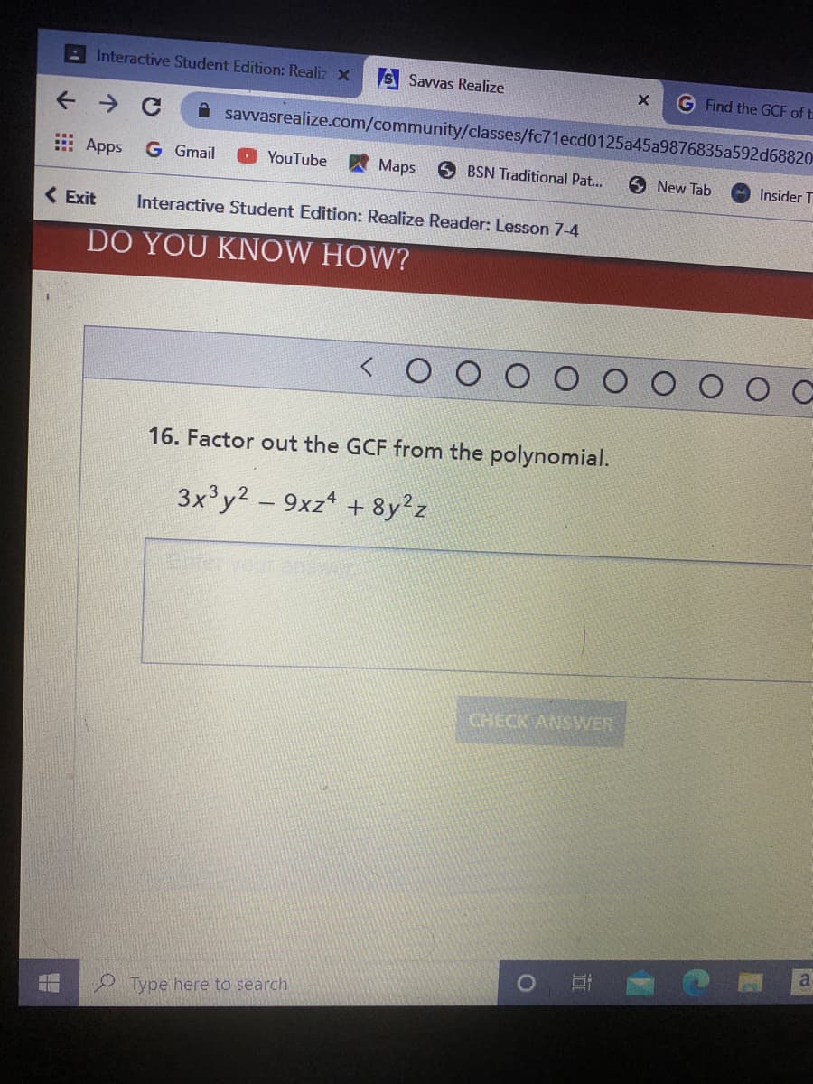 AInteractive Student Edition: Realiz x
S Savvas Realize
G Find the GCF of ta
A savvasrealize.com/community/classes/fc71ecd0125a45a9876835a592d68820
E Apps
G Gmail
YouTube
A Maps
O BSN Traditional Pat...
6 New Tab
Insider T
( Exit
Interactive Student Edition: Realize Reader: Lesson 7-4
DO YOU KNOW HOW?
16. Factor out the GCF from the polynomial.
3x'y2 - 9xz + 8y?z
CHECK ANSWER
a
Type here to search
近
