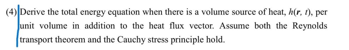 (4) Derive the total energy equation when there is a volume source of heat, h(r, t), per
Junit volume in addition to the heat flux vector. Assume both the Reynolds
transport theorem and the Cauchy stress principle hold.
