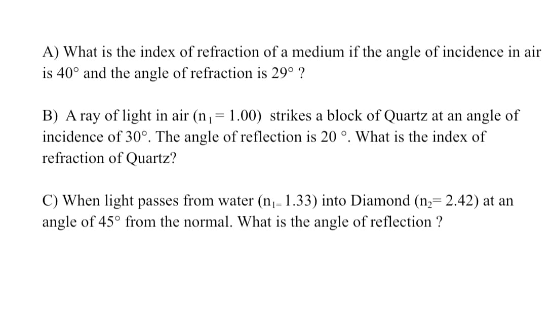 A) What is the index of refraction of a medium if the angle of incidence in air
is 40° and the angle of refraction is 29° ?
B) A ray of light in air (n,= 1.00) strikes a block of Quartz at an angle of
incidence of 30°. The angle of reflection is 20 °. What is the index of
refraction of Quartz?
C) When light passes from water (n1- 1.33) into Diamond (n,= 2.42) at an
angle of 45° from the normal. What is the angle of reflection ?
