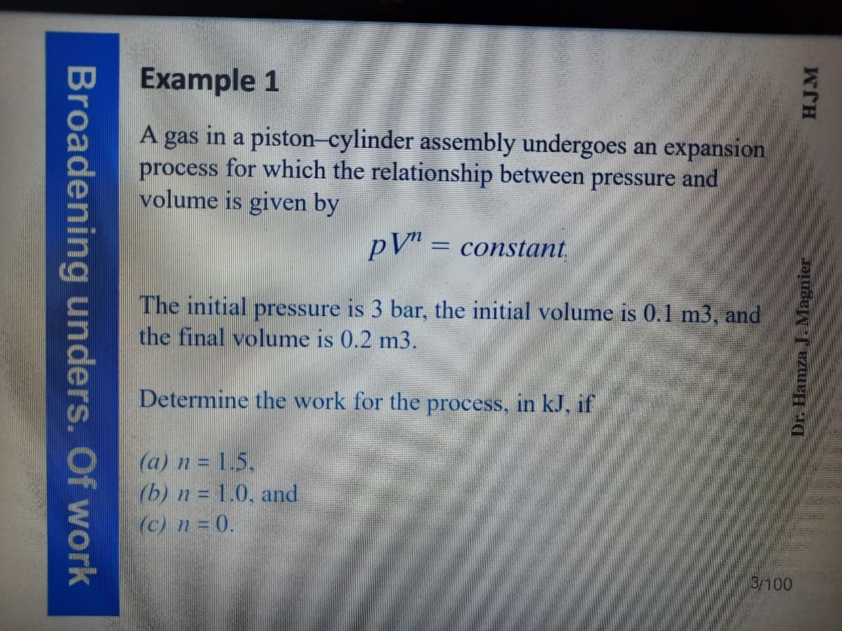 Example 1
A gas in a piston-cylinder assembly undergoes an expansion
process for which the relationship between pressure and
volume is given by
pV" = constant,
The initial pressure is 3 bar, the initial volume is 0.1 m3, and
the final volume is 0.2 m3.
Determine the work for the process, in kJ, if
(a) n = 1.5.
(b) n = 1.0. and
(c) n = 0.
3/100
Broadening unders. Of work
HJM
Dr. Hamza J. Magnier
