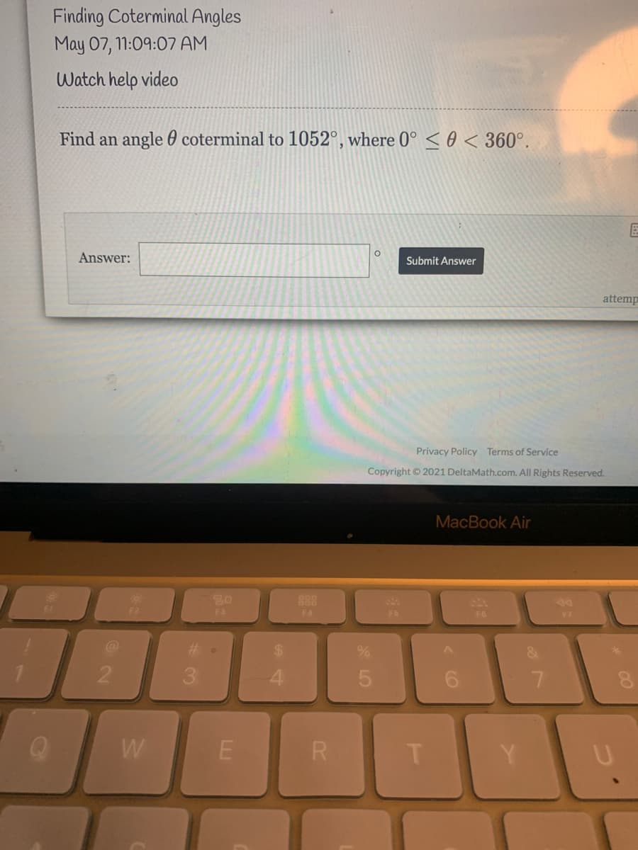 Finding Coterminal Angles
May 07, 11:09:07 AM
Watch help video
Find an angle 0 coterminal to 1052°, where 0° < 0 < 360°.
Answer:
Submit Answer
attemp
Privacy Policy Terms of Service
Copyright © 2021 DeltaMath.com. All Rights Reserved.
MacBook Air
888
F3
F4
F5
F7
3.
E
R
* LO
