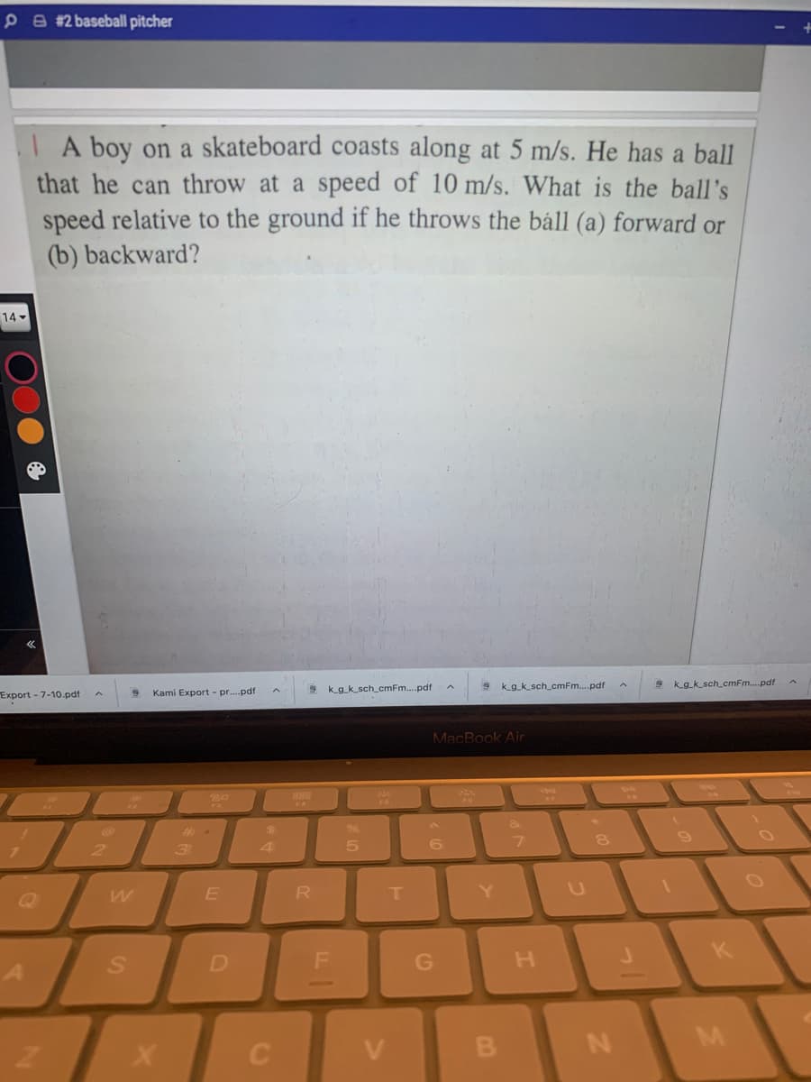 PA #2 baseball pitcher
I A boy on a skateboard coasts along at 5 m/s. He has a ball
that he can throw at a speed of 10 m/s. What is the ball's
speed relative to the ground if he throws the báll (a) forward or
(b) backward?
14 -
Export - 7-10.pdf
Kami Export - pr..pdf
k_g_k_sch_cmFm.pdf
k_g_k_sch_cmFm..pdf
k_g_k_sch_cmFm..pdf
MacBook Air
B88
&
4
5
R
T.
Y
SA
K
V
B
M
