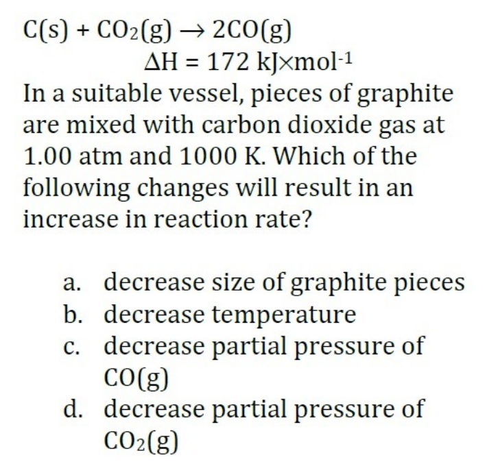 C(s) + CO2(g) → 2CO(g)
AH = 172 kJxmol-1
In a suitable vessel, pieces of graphite
are mixed with carbon dioxide gas at
1.00 atm and 1000 K. Which of the
following changes will result in an
increase in reaction rate?
a. decrease size of graphite pieces
b. decrease temperature
c. decrease partial pressure of
CO(g)
d. decrease partial pressure of
CO2(g)
