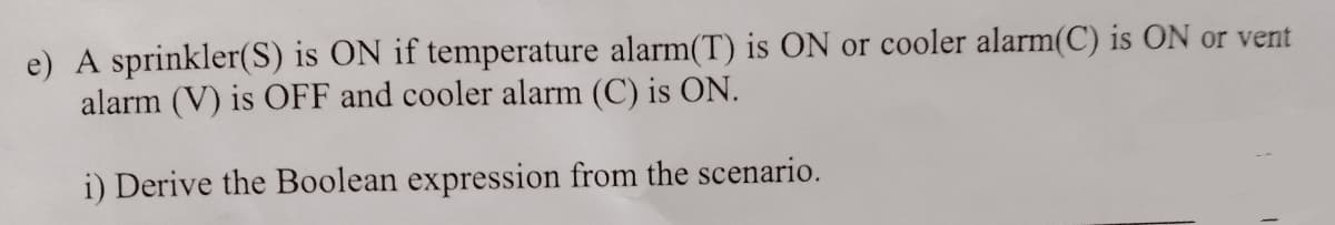 e) A sprinkler(S) is ON if temperature alarm(T) is ON or cooler alarm(C) is ON or vent
alarm (V) is OFF and cooler alarm (C) is ON.
i) Derive the Boolean expression from the scenario.
