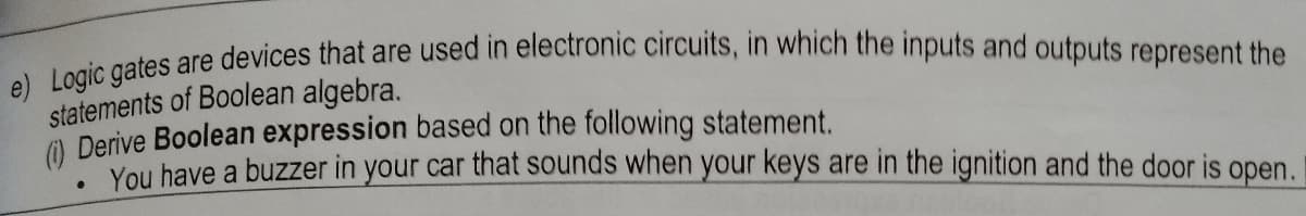 oles are devices that are used in electronic circuits, in which the inputs and outputs represent the
statements of Boolean algebra.
O Derive Boolean expression based on the following statement.
You have a buzzer in your car that sounds when your keys are in the ignition and the door is open.
